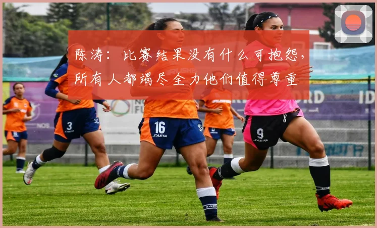 陈涛：比赛结果没有什么可抱怨，所有人都竭尽全力他们值得尊重