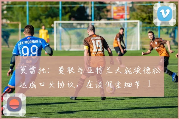 莫雷托：曼联与亚特兰大就埃德松达成口头协议，在谈佣金细节_1