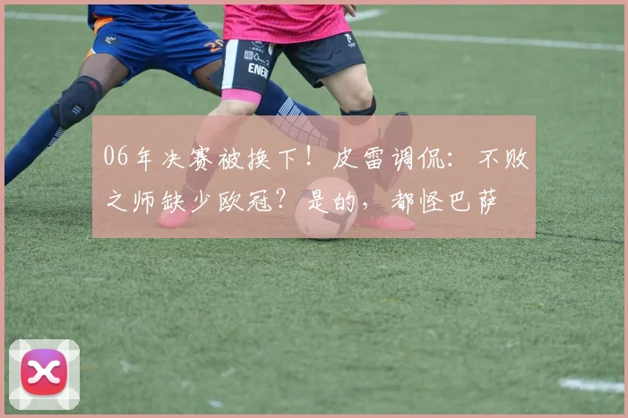 06年决赛被换下！皮雷调侃：不败之师缺少欧冠？是的，都怪巴萨