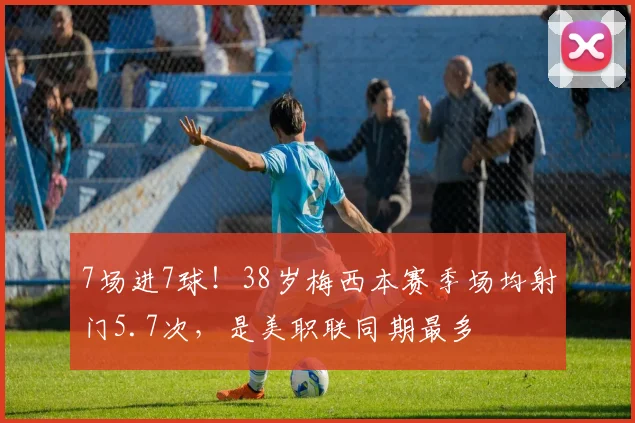 7场进7球！38岁梅西本赛季场均射门5.7次，是美职联同期最多