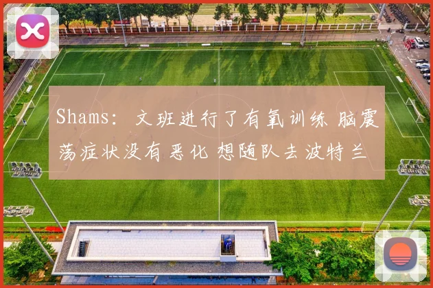 Shams：文班进行了有氧训练 脑震荡症状没有恶化 想随队去波特兰