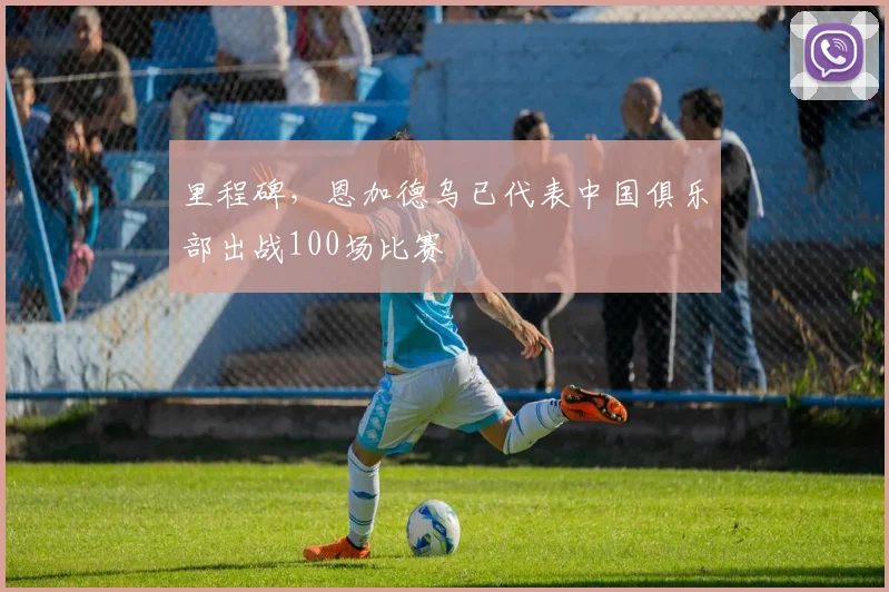 里程碑，恩加德乌已代表中国俱乐部出战100场比赛