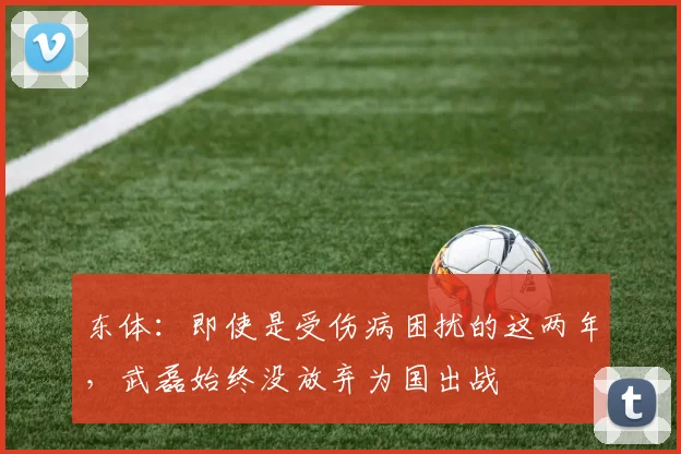 东体：即使是受伤病困扰的这两年，武磊始终没放弃为国出战