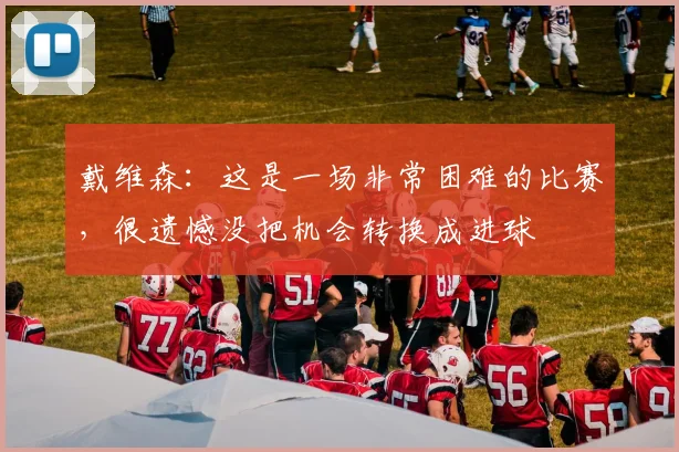 戴维森：这是一场非常困难的比赛，很遗憾没把机会转换成进球