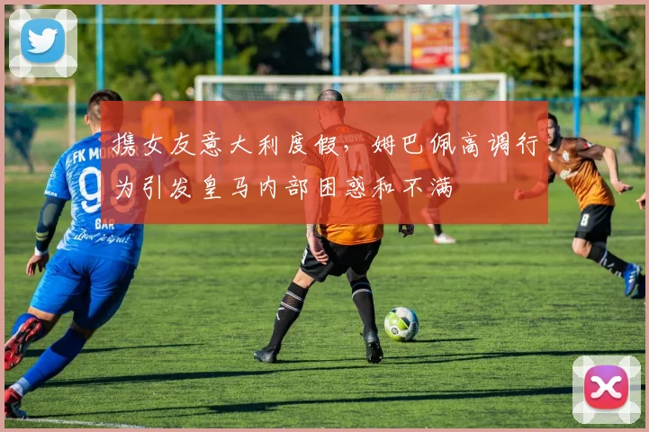 携女友意大利度假，姆巴佩高调行为引发皇马内部困惑和不满